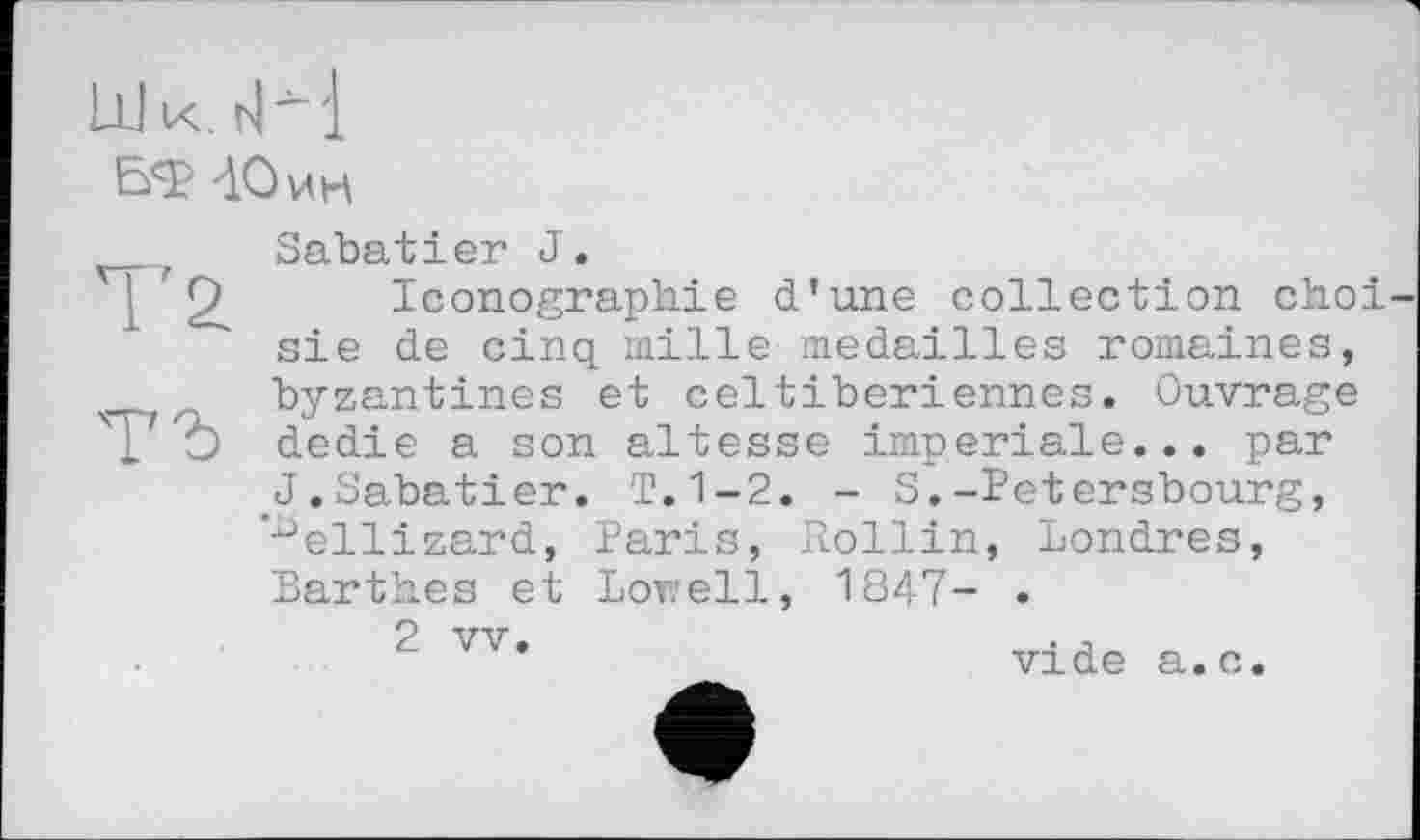 ﻿Ш к.
БФ -10 ин
Sabatier J.
Iconographie d’une collection choi sie de cinq mille médaillés romaines, byzantines et celtiberiennes. Ouvrage dedie a son altesse imperiale... par J.Sabatier. T.1-2. - S.-Petersbourg, ’-^ellizard, Paris, Rollin, Londres, Barthes et Lorell, 1847- .
2 vv.	. -,
vide a.c.